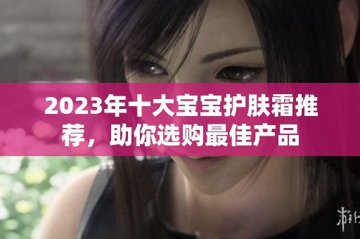 2023年十大宝宝护肤霜推荐，助你选购最佳产品