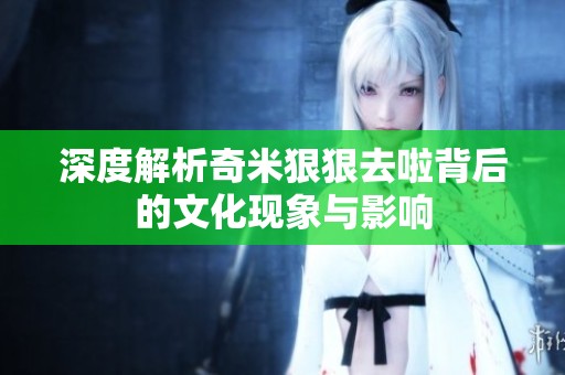 深度解析奇米狠狠去啦背后的文化现象与影响