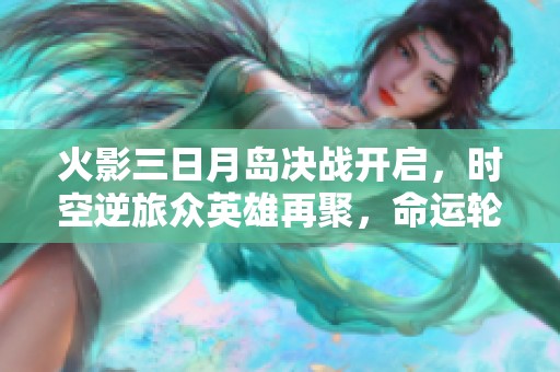 火影三日月岛决战开启，时空逆旅众英雄再聚，命运轮回新反派登场