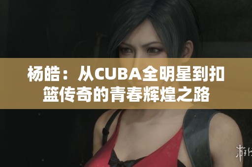 杨皓：从CUBA全明星到扣篮传奇的青春辉煌之路