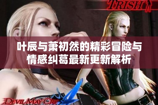 叶辰与萧初然的精彩冒险与情感纠葛最新更新解析