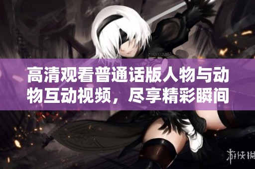 高清观看普通话版人物与动物互动视频，尽享精彩瞬间