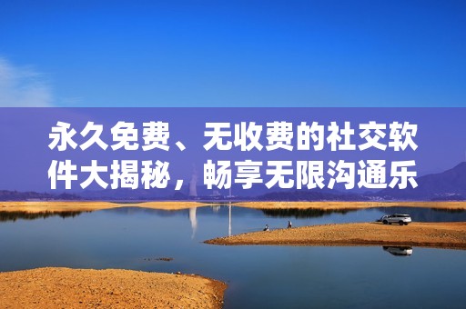 永久免费、无收费的社交软件大揭秘，畅享无限沟通乐趣