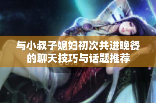 与小叔子媳妇初次共进晚餐的聊天技巧与话题推荐