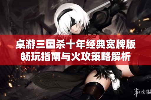 桌游三国杀十年经典宽牌版畅玩指南与火攻策略解析