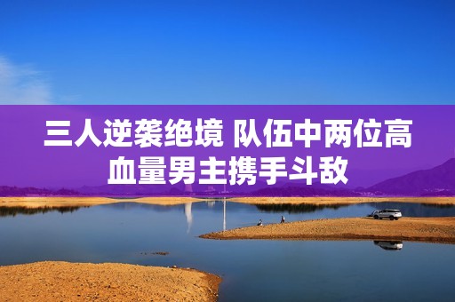 三人逆袭绝境 队伍中两位高血量男主携手斗敌