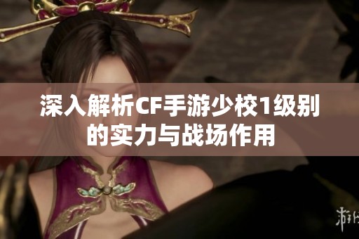 深入解析CF手游少校1级别的实力与战场作用