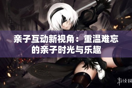 亲子互动新视角：重温难忘的亲子时光与乐趣