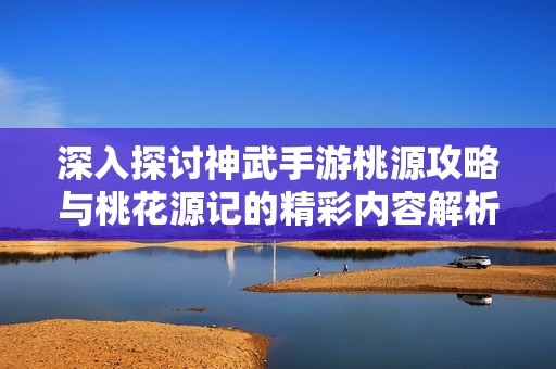 深入探讨神武手游桃源攻略与桃花源记的精彩内容解析