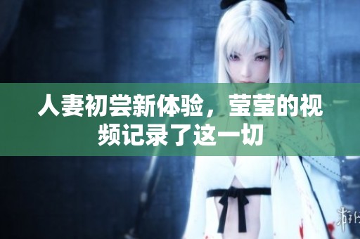 人妻初尝新体验，莹莹的视频记录了这一切