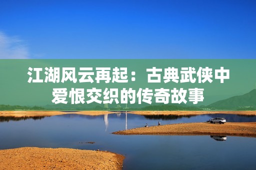 江湖风云再起：古典武侠中爱恨交织的传奇故事