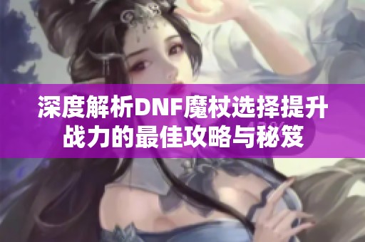 深度解析DNF魔杖选择提升战力的最佳攻略与秘笈