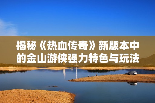 揭秘《热血传奇》新版本中的金山游侠强力特色与玩法策略