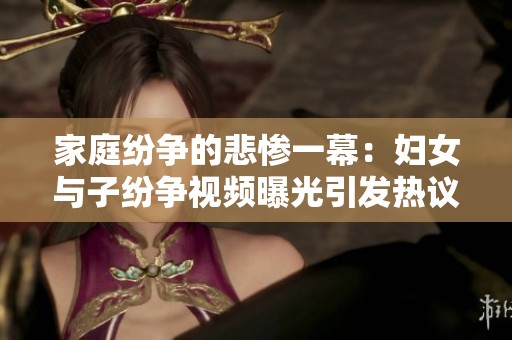 家庭纷争的悲惨一幕：妇女与子纷争视频曝光引发热议