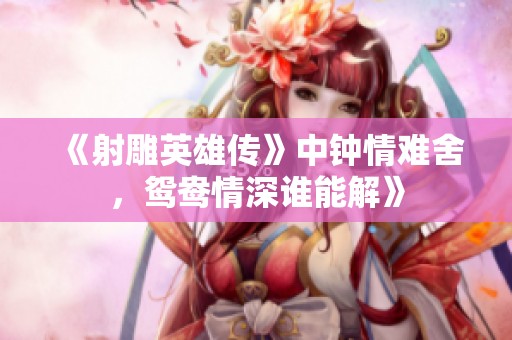 《射雕英雄传》中钟情难舍，鸳鸯情深谁能解》