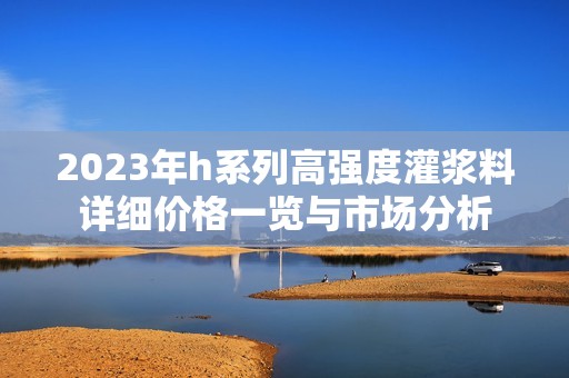 2023年h系列高强度灌浆料详细价格一览与市场分析