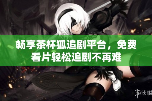 畅享茶杯狐追剧平台，免费看片轻松追剧不再难