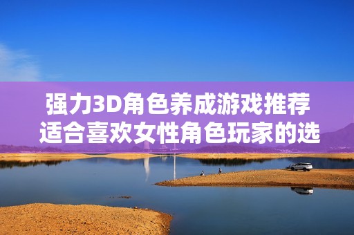 强力3D角色养成游戏推荐 适合喜欢女性角色玩家的选择与体验分享