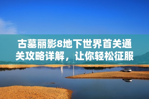 古墓丽影8地下世界首关通关攻略详解，让你轻松征服冒险旅程