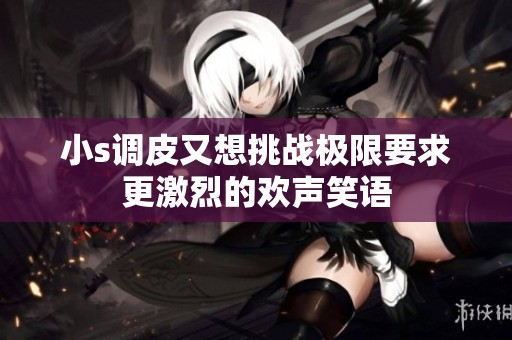 小s调皮又想挑战极限要求更激烈的欢声笑语