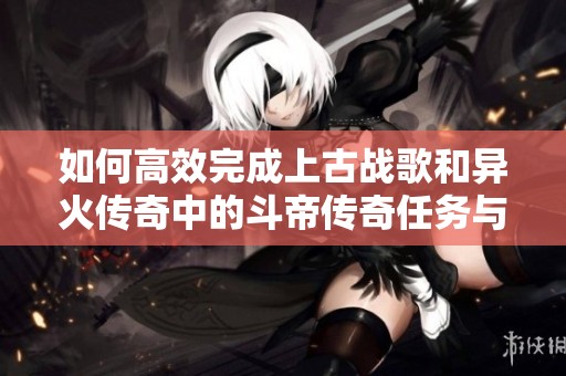 如何高效完成上古战歌和异火传奇中的斗帝传奇任务与无限元攻略详解