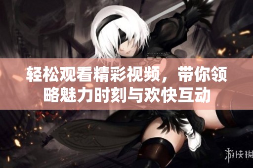 轻松观看精彩视频，带你领略魅力时刻与欢快互动