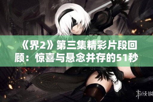 《界2》第三集精彩片段回顾：惊喜与悬念并存的51秒精彩瞬间