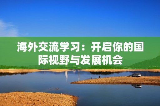 海外交流学习：开启你的国际视野与发展机会