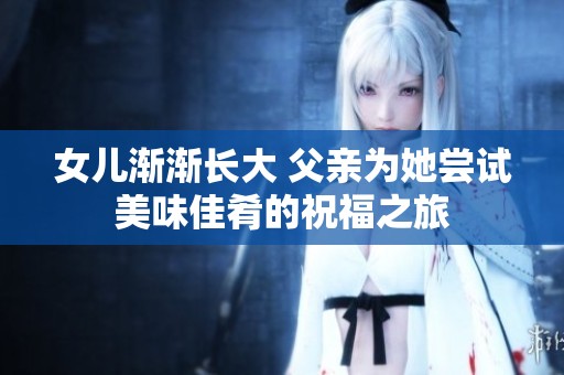 女儿渐渐长大 父亲为她尝试美味佳肴的祝福之旅