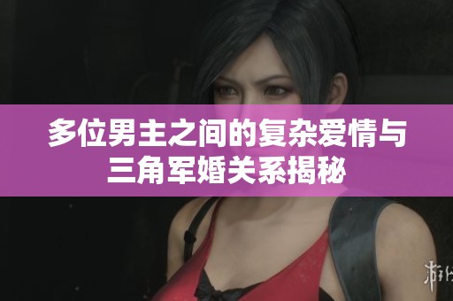 多位男主之间的复杂爱情与三角军婚关系揭秘