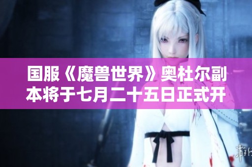 国服《魔兽世界》奥杜尔副本将于七月二十五日正式开启玩家征程