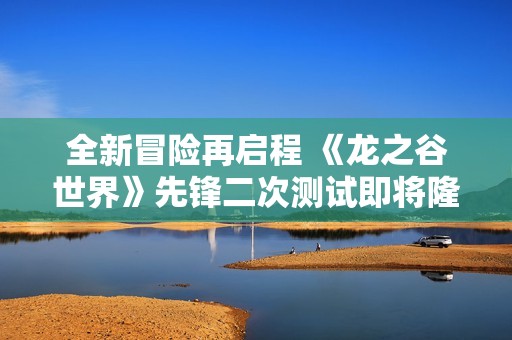 全新冒险再启程 《龙之谷世界》先锋二次测试即将隆重开启，期待你的加入！