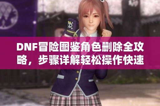 DNF冒险图鉴角色删除全攻略，步骤详解轻松操作快速上手