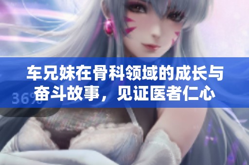 车兄妹在骨科领域的成长与奋斗故事，见证医者仁心