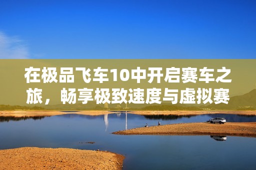 在极品飞车10中开启赛车之旅，畅享极致速度与虚拟赛道的完美结合体验