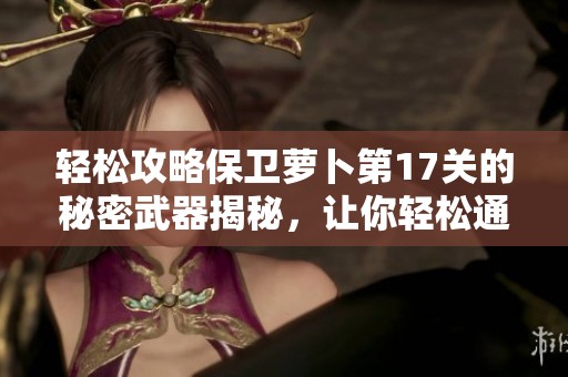轻松攻略保卫萝卜第17关的秘密武器揭秘，让你轻松通关的必备技巧与策略
