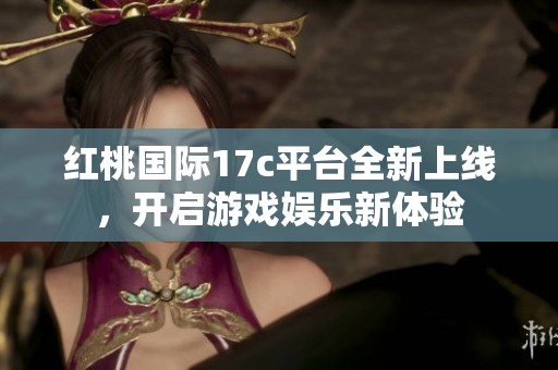 红桃国际17c平台全新上线，开启游戏娱乐新体验