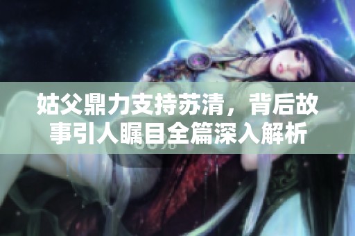 姑父鼎力支持苏清，背后故事引人瞩目全篇深入解析