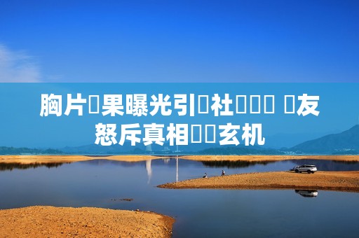 胸片結果曝光引發社會熱議 網友怒斥真相隱瞞玄机
