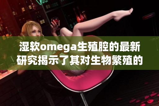 湿软omega生殖腔的最新研究揭示了其对生物繁殖的重要影响