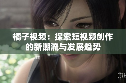 橘子视频：探索短视频创作的新潮流与发展趋势