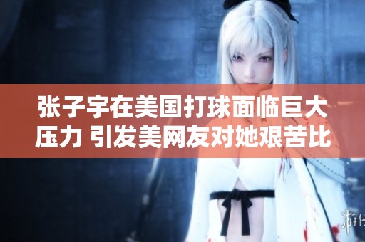 张子宇在美国打球面临巨大压力 引发美网友对她艰苦比赛的热议与关注