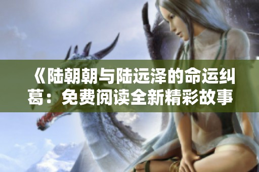 《陆朝朝与陆远泽的命运纠葛：免费阅读全新精彩故事》