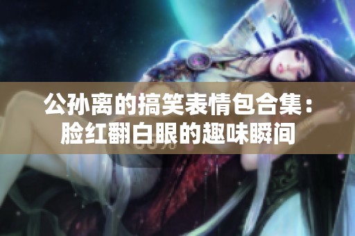 公孙离的搞笑表情包合集：脸红翻白眼的趣味瞬间