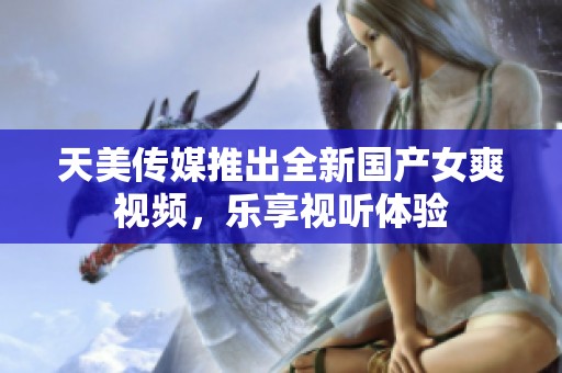 天美传媒推出全新国产女爽视频，乐享视听体验