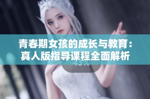 青春期女孩的成长与教育：真人版指导课程全面解析