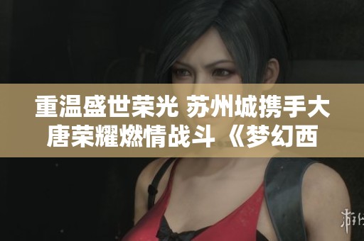 重温盛世荣光 苏州城携手大唐荣耀燃情战斗 《梦幻西游》电脑版全新展示活动来袭