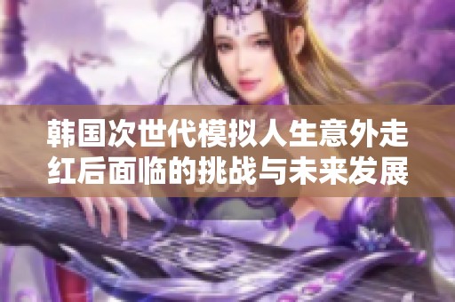 韩国次世代模拟人生意外走红后面临的挑战与未来发展方向探讨