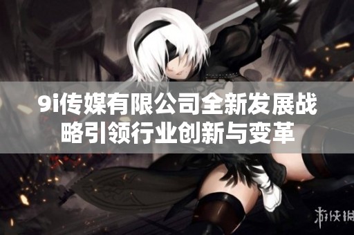 9i传媒有限公司全新发展战略引领行业创新与变革