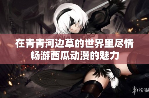 在青青河边草的世界里尽情畅游西瓜动漫的魅力